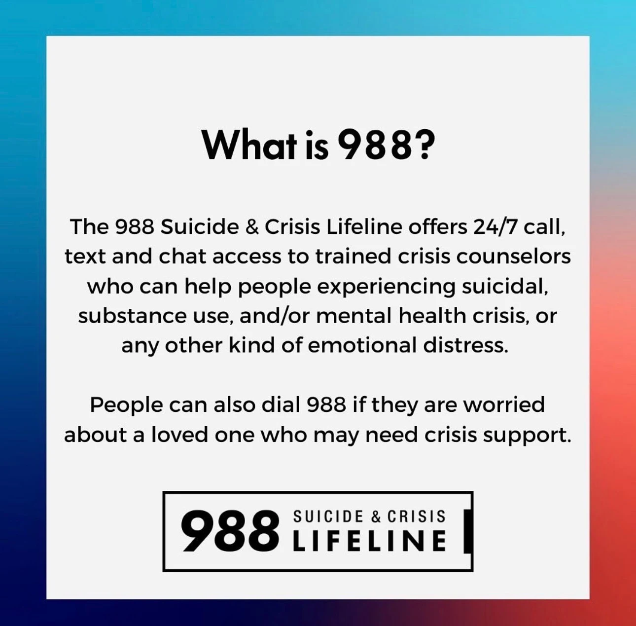 What is 988? The 988 Suicide and Crisis Lifeline offers 24/7 call, text and chat access to trained crisis counselors for suicidal, substance use, mental health or any other emotional crisis. People can also dial 988 if they are worried about a loved one.